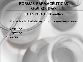 FORMAS FARMACÊUTICAS
SEMI SOLIDAS
BASES PARA AS POMADAS
• Pomadas hidrofóbicas /lipofílicas/oleaginosas
 Vaselina
 Parafina
 Ceras
 