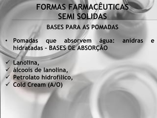 FORMAS FARMACÊUTICAS
SEMI SOLIDAS
BASES PARA AS POMADAS
• Pomadas que absorvem água: anidras e
hidratadas – BASES DE ABSORÇÃO
 Lanolina,
 álcoois de lanolina,
 Petrolato hidrofílico,
 Cold Cream (A/O)
 