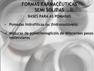 FORMAS FARMACÊUTICAS
SEMI SOLIDAS
BASES PARA AS POMADAS
• Pomadas hidrofílicas ou (hidrossolúveis)
 Misturas de polietilenoglicóis de diferentes pesos
moleculares
 
