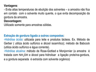 Vantagens:
- Evita altas temperaturas de ebulição dos solventes – a amostra não fica
em contato com o solvente muito quente, o que evita decomposição da
gordura da amostra.
Desvantagem:
Utilizado somente para amostras sólidas.
Extração de gordura ligada a outros compostos:
-Hidrólise ácida: utilizada para leite e produtos lácteos. Ex. Método de
Gerber ( utiliza ácido sulfúrico e álcool isoamílico); método de Babcock
(utiliza ácido sulfúrico e água corrente).
-Hidrólise alcalina: método de Rose-Gottied e Monjonnier (a amostra é
tratada com NH4OH e álcool para hidrolisar a ligação proteína-gordura,
e a gordura separada é extraída com solvente orgânico)
 