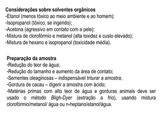 Considerações sobre solventes orgânicos
-Etanol (menos tóxico ao meio ambiente e ao homem);
-Isopropanol (tóxico, se ingerido);
-Acetona (agressivo em contato com a pele);
-Mistura de clorofórmio e metanol (alta toxidez e custo elevado);
-Mistura de hexano e isopropanol (toxicidade média).
Preparação da amostra
-Redução do teor de água;
-Redução do tamanho e aumento da área de contato;
-Sementes oleaginosas – indispensável triturar a amostra;
-Gordura de cacau – digerir a amostra com ácido;
-Matérias primas com alto teor de água e gorduras animais deve ser
usado o método Bligh-Dyer (extração a frio), usando mistura
clorofórmio/metanol/ água ou n-heptano/etanol/água.
 