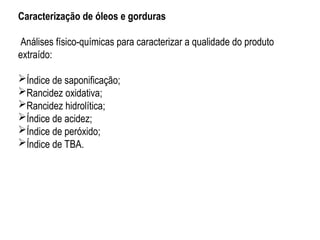Caracterização de óleos e gorduras
Análises físico-químicas para caracterizar a qualidade do produto
extraído:
Índice de saponificação;
Rancidez oxidativa;
Rancidez hidrolítica;
Índice de acidez;
Índice de peróxido;
Índice de TBA.
 