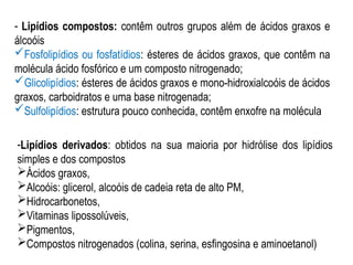 - Lipídios compostos: contêm outros grupos além de ácidos graxos e
álcoóis
Fosfolipídios ou fosfatídios: ésteres de ácidos graxos, que contêm na
molécula ácido fosfórico e um composto nitrogenado;
Glicolipídios: ésteres de ácidos graxos e mono-hidroxialcoóis de ácidos
graxos, carboidratos e uma base nitrogenada;
Sulfolipídios: estrutura pouco conhecida, contêm enxofre na molécula
-Lipídios derivados: obtidos na sua maioria por hidrólise dos lipídios
simples e dos compostos
Ácidos graxos,
Alcoóis: glicerol, alcoóis de cadeia reta de alto PM,
Hidrocarbonetos,
Vitaminas lipossolúveis,
Pigmentos,
Compostos nitrogenados (colina, serina, esfingosina e aminoetanol)
 