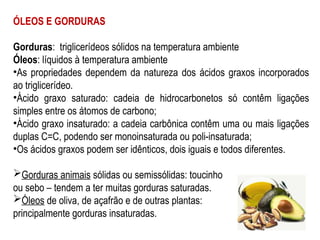 ÓLEOS E GORDURAS
Gorduras: triglicerídeos sólidos na temperatura ambiente
Óleos: líquidos à temperatura ambiente
•As propriedades dependem da natureza dos ácidos graxos incorporados
ao triglicerídeo.
•Ácido graxo saturado: cadeia de hidrocarbonetos só contêm ligações
simples entre os átomos de carbono;
•Ácido graxo insaturado: a cadeia carbônica contêm uma ou mais ligações
duplas C=C, podendo ser monoinsaturada ou poli-insaturada;
•Os ácidos graxos podem ser idênticos, dois iguais e todos diferentes.
Gorduras animais sólidas ou semissólidas: toucinho
ou sebo – tendem a ter muitas gorduras saturadas.
Óleos de oliva, de açafrão e de outras plantas:
principalmente gorduras insaturadas.
 