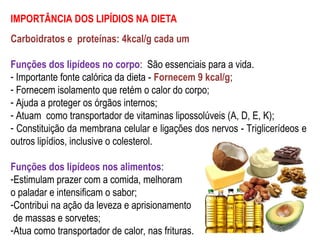 IMPORTÂNCIA DOS LIPÍDIOS NA DIETA
Carboidratos e proteínas: 4kcal/g cada um
Funções dos lipídeos no corpo: São essenciais para a vida.
- Importante fonte calórica da dieta - Fornecem 9 kcal/g;
- Fornecem isolamento que retém o calor do corpo;
- Ajuda a proteger os órgãos internos;
- Atuam como transportador de vitaminas lipossolúveis (A, D, E, K);
- Constituição da membrana celular e ligações dos nervos - Triglicerídeos e
outros lipídios, inclusive o colesterol.
Funções dos lipídeos nos alimentos:
-Estimulam prazer com a comida, melhoram
o paladar e intensificam o sabor;
-Contribui na ação da leveza e aprisionamento
de massas e sorvetes;
-Atua como transportador de calor, nas frituras.
 