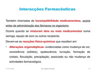 31-03-2025 14
Interacções Farmacêuticas
Dr. Helton Ferrão
Também chamadas de Incompatibilidade medicamentosa, ocorre
antes da administração dos fármacos no organismo.
Ocorre quando se misturam dois ou mais medicamentos numa
seringa, equipo de soro ou outros recipiente.
Devem-se as reacções físico-químicas que resultam em:
• Alterações organolépticas- evidenciadas como mudança de cor,
consistência (sólidos), opalescência, turvação, formação de
cristais, floculação, precipitação, associado ou não mudança de
actividades farmacológica.
 
