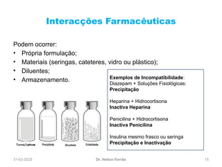 31-03-2025 15
Interacções Farmacêuticas
Dr. Helton Ferrão
Podem ocorrer:
• Própria formulação;
• Materiais (seringas, cateteres, vidro ou plástico);
• Diluentes;
• Armazenamento. Exemplos de Incompatibilidade:
Diazepam + Soluções Fisiológicas:
Precipitação
Heparina + Hidrocortisona
Inactiva Heparina
Penicilina + Hidrocortisona
Inactiva Penicilina
Insulina mesmo frasco ou seringa
Precipitação e Inactivação
 