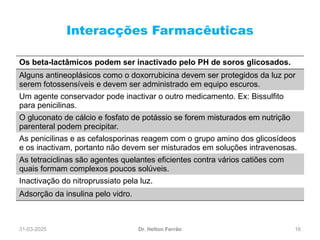 31-03-2025 16
Interacções Farmacêuticas
Dr. Helton Ferrão
Os beta-lactâmicos podem ser inactivado pelo PH de soros glicosados.
Alguns antineoplásicos como o doxorrubicina devem ser protegidos da luz por
serem fotossensíveis e devem ser administrado em equipo escuros.
Um agente conservador pode inactivar o outro medicamento. Ex: Bissulfito
para penicilinas.
O gluconato de cálcio e fosfato de potássio se forem misturados em nutrição
parenteral podem precipitar.
As penicilinas e as cefalosporinas reagem com o grupo amino dos glicosídeos
e os inactivam, portanto não devem ser misturados em soluções intravenosas.
As tetraciclinas são agentes quelantes eficientes contra vários catiões com
quais formam complexos poucos solúveis.
Inactivação do nitroprussiato pela luz.
Adsorção da insulina pelo vidro.
 