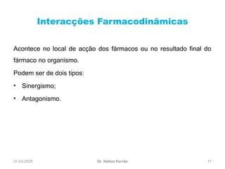 31-03-2025 17
Interacções Farmacodinâmicas
Dr. Helton Ferrão
Acontece no local de acção dos fármacos ou no resultado final do
fármaco no organismo.
Podem ser de dois tipos:
• Sinergismo;
• Antagonismo.
 