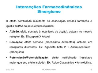 31-03-2025 18
Interacções Farmacodinâmicas
Sinergismo
Dr. Helton Ferrão
O efeito combinado resultante da associação desses fármacos é
igual a SOMA de seus efeitos isolados.
• Adição: efeito somado (mecanismo de acção), actuam no mesmo
receptor. Ex: Diazepam X Álcool
• Somação: efeito somado (mecanismo diferentes), actuam em
receptores diferentes. Ex: Agonista beta 2 + Antimuscarínico
(brônquios)
• Potenciação/Potencialização: efeito multiplicado (resultado
maior que seu efeito isolado). Ex: Ácido Clavulânico + Amoxicilina.
 