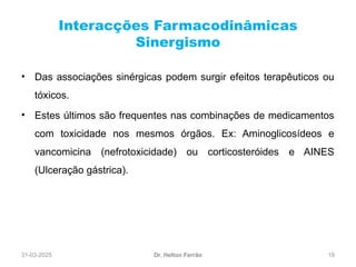 31-03-2025 19
Interacções Farmacodinâmicas
Sinergismo
Dr. Helton Ferrão
• Das associações sinérgicas podem surgir efeitos terapêuticos ou
tóxicos.
• Estes últimos são frequentes nas combinações de medicamentos
com toxicidade nos mesmos órgãos. Ex: Aminoglicosídeos e
vancomicina (nefrotoxicidade) ou corticosteróides e AINES
(Ulceração gástrica).
 