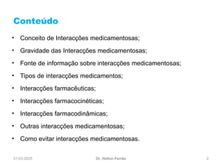 31-03-2025 2
Conteúdo
Dr. Helton Ferrão
• Conceito de Interacções medicamentosas;
• Gravidade das Interacções medicamentosas;
• Fonte de informação sobre interacções medicamentosas;
• Tipos de interacções medicamentos;
• Interacções farmacêuticas;
• Interacções farmacocinéticas;
• Interacções farmacodinâmicas;
• Outras interacções medicamentosas;
• Como evitar interacções medicamentosas.
 