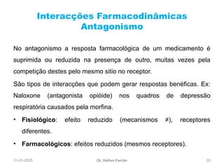 31-03-2025 20
Interacções Farmacodinâmicas
Antagonismo
Dr. Helton Ferrão
No antagonismo a resposta farmacológica de um medicamento é
suprimida ou reduzida na presença de outro, muitas vezes pela
competição destes pelo mesmo sitio no receptor.
São tipos de interacções que podem gerar respostas benéficas. Ex:
Naloxone (antagonista opióide) nos quadros de depressão
respiratória causados pela morfina.
• Fisiológico: efeito reduzido (mecanismos ≠), receptores
diferentes.
• Farmacológicos: efeitos reduzidos (mesmos receptores).
 