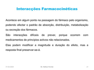 31-03-2025 21
Interacções Farmacocinéticas
Dr. Helton Ferrão
Acontece em algum ponto na passagem do fármaco pelo organismo,
podendo afectar o padrão de absorção, distribuição, metabolização
ou excreção dos fármacos.
São interacções difíceis de prever, porque ocorrem com
medicamentos de princípios activos não relacionados.
Elas podem modificar a magnitude e duração do efeito, mas a
resposta final preservar-se-á.
 