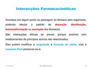 31-03-2025 22
Interacções Farmacocinéticas
Dr. Helton Ferrão
Acontece em algum ponto na passagem do fármaco pelo organismo,
podendo afectar o padrão de absorção, distribuição,
biotransformação ou excreção dos fármacos.
São interacções difíceis de prever, porque ocorrem com
medicamentos de princípios activos não relacionados.
Elas podem modificar a magnitude e duração do efeito, mas a
resposta final preservar-se-á.
 