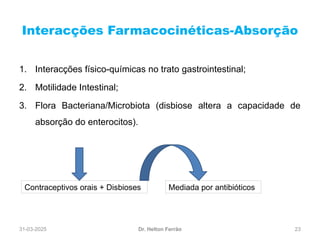 31-03-2025 23
Interacções Farmacocinéticas-Absorção
Dr. Helton Ferrão
1. Interacções físico-químicas no trato gastrointestinal;
2. Motilidade Intestinal;
3. Flora Bacteriana/Microbiota (disbiose altera a capacidade de
absorção do enterocitos).
Contraceptivos orais + Disbioses Mediada por antibióticos
 