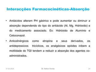 31-03-2025 24
Interacções Farmacocinéticas-Absorção
Dr. Helton Ferrão
• Antiácidos alteram PH gástrico e pode aumentar ou diminuir a
absorção dependendo do tipo do antiácido (Al, Mg, Hidróxido) e
do medicamento associado. Ex: Hidróxido de Alumínio e
Cetoconazol.
• Anticolinérgicos como atropina e seus derivados, os
antidepressivos tricíclicos, os analgésicos opiódes inibem a
motilidade do TGI tendem a reduzir a absorção dos agentes co-
administrados.
 
