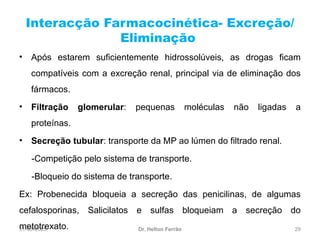 31-03-2025 29
Interacção Farmacocinética- Excreção/
Eliminação
Dr. Helton Ferrão
• Após estarem suficientemente hidrossolúveis, as drogas ficam
compatíveis com a excreção renal, principal via de eliminação dos
fármacos.
• Filtração glomerular: pequenas moléculas não ligadas a
proteínas.
• Secreção tubular: transporte da MP ao lúmen do filtrado renal.
-Competição pelo sistema de transporte.
-Bloqueio do sistema de transporte.
Ex: Probenecida bloqueia a secreção das penicilinas, de algumas
cefalosporinas, Salicilatos e sulfas bloqueiam a secreção do
metotrexato.
 