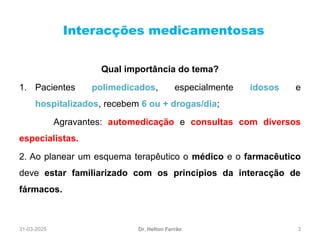 31-03-2025 3
Interacções medicamentosas
Dr. Helton Ferrão
Qual importância do tema?
1. Pacientes polimedicados, especialmente idosos e
hospitalizados, recebem 6 ou + drogas/dia;
Agravantes: automedicação e consultas com diversos
especialistas.
2. Ao planear um esquema terapêutico o médico e o farmacêutico
deve estar familiarizado com os princípios da interacção de
fármacos.
 