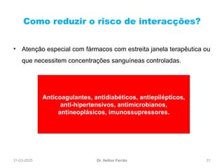 31-03-2025 31
Como reduzir o risco de interacções?
Dr. Helton Ferrão
• Atenção especial com fármacos com estreita janela terapêutica ou
que necessitem concentrações sanguíneas controladas.
Anticoagulantes, antidiabéticos, antiepilépticos,
anti-hipertensivos, antimicrobianos,
antineoplásicos, imunossupressores.
 