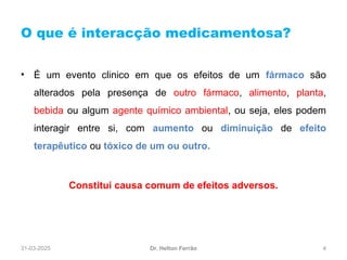 31-03-2025 4
O que é interacção medicamentosa?
Dr. Helton Ferrão
• É um evento clinico em que os efeitos de um fármaco são
alterados pela presença de outro fármaco, alimento, planta,
bebida ou algum agente químico ambiental, ou seja, eles podem
interagir entre si, com aumento ou diminuição de efeito
terapêutico ou tóxico de um ou outro.
Constitui causa comum de efeitos adversos.
 