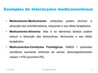 31-03-2025 6
Exemplos de Interacções medicamentosas
Dr. Helton Ferrão
• Medicamento-Medicamento: antiácidos podem diminuir a
absorção dos antinflamatórios, reduzindo o seu efeito terapêutico.
• Medicamento-Alimento: leite e os alimentos lácteos podem
reduzir a absorção das tetraciclinas, diminuindo o seu efeito
terapêutico.
• Medicamentos-Condições Fisiológicas: AINES + pacientes
asmáticos (aumenta sintomas da asma), descongestionantes
nasais + HTA (aumenta PA).
 