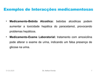 31-03-2025 7
Exemplos de Interacções medicamentosas
Dr. Helton Ferrão
• Medicamento-Bebida Alcoólica: bebidas alcoólicas podem
aumentar a toxicidade hepática do paracetamol, provocando
problemas hepáticos.
• Medicamento-Exame Laboratorial: tratamento com amoxicilina
pode alterar o exame de urina, indicando um falsa presença de
glicose na urina.
 