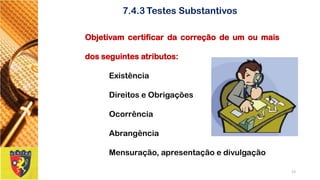 Objetivamcertificardacorreçãodeumoumaisdosseguintesatributos: 
Existência 
DireitoseObrigações 
Ocorrência 
Abrangência 
Mensuração,apresentaçãoedivulgação 
13 
7.4.3Testes Substantivos  