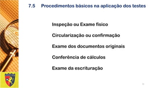 7.5Procedimentos básicos na aplicação dos testes 
Inspeção ou Exame físico 
Circularização ou confirmação 
Exame dos documentos originais 
Conferência de cálculos 
Exame da escrituração 
15 
 