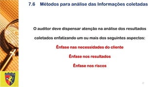7.6Métodos para análise das Informações coletadas 
O auditor deve dispensar atenção na análise dos resultados coletados enfatizando um ou mais dos seguintes aspectos: Ênfase nas necessidades do cliente 
Ênfase nos resultados 
Ênfase nos riscos 
17 
 