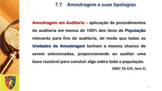 7.7Amostragem e suas tipologias 
AmostragememAuditoria–aplicaçãodeprocedimentosdeauditoriaemmenosde100%dositensdePopulaçãorelevanteparafinsdeauditoria,demodoquetodasasUnidadesdeAmostragemtenhamamesmachancedeseremselecionadas,proporcionandoaoauditorumabaserazoávelparaconcluiralgosobretodaapopulação. 
(NBC TA 530, item 5) 
18 
 