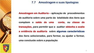 7.7Amostragem e suas tipologias 
AmostragememAuditoria–aplicaçãodeprocedimentosdeauditoriasobreumapartedatotalidadedositensquecompõemosaldodeumaconta,ouclassedetransações,parapermitirqueoauditorobtenhaeavalieaevidênciadeauditoriasobrealgumascaracterísticasdositensselecionados,paraformar,ouajudaraformar, umaconclusãosobreapopulação 
19 
 