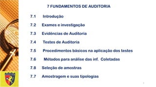 7 FUNDAMENTOS DE AUDITORIA 
7.1 Introdução 
7.2Exames e investigação 
7.3Evidências de Auditoria 
7.4 Testes de Auditoria 
7.5Procedimentos básicos na aplicação dos testes 
7.6 Métodos para análise das inf. Coletadas 
7.8Seleção de amostras 
7.7Amostragem e suas tipologias 
2 
 