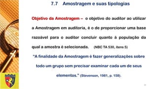 7.7Amostragem e suas tipologias 
ObjetivodaAmostragem–oobjetivodoauditoraoutilizaraAmostragememauditoria,éodeproporcionarumabaserazoávelparaoauditorconcluirquantoàpopulaçãodaqualaamostraéselecionada.(NBCTA530,itens5) 
“A finalidade da Amostragem é fazer generalizações sobre todo um grupo sem precisar examinar cada um de seus elementos.” (Stevenson, 1981, p. 158). 
20 
 
