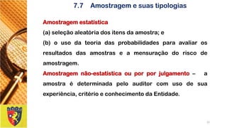 Amostragemestatística 
(a)seleçãoaleatóriadositensdaamostra;e 
(b)ousodateoriadasprobabilidadesparaavaliarosresultadosdasamostraseamensuraçãodoriscodeamostragem. 
Amostragemnão-estatísticaouporporjulgamento–aamostraédeterminadapeloauditorcomusodesuaexperiência,critérioeconhecimentodaEntidade. 
22 
7.7Amostragem e suas tipologias  