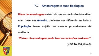7.7Amostragem e suas tipologias 
Riscodeamostragem–riscodequeaconclusãodoauditor, combaseemAmostra,pudesseserdiferentesetodaaPopulaçãofossesujeitaaomesmoprocedimentodeauditoria. 
“Oriscodeamostragempodelevaraconclusõeserrôneas.” 
(NBC TA 530, item 5) 
23 
 