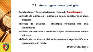 7.7Amostragem e suas tipologias 
ConclusõeserrôneasdevidoaosriscosdeAmostragem: 
(a)Testedecontroles–controlessejamconsideradosmaiseficazes 
(b)Testededetalhes–distorçãorelevantenãosejaidentificada 
(c)Testedecontroles–controlessejamconsideradosmenoseficazes 
(d)Testededetalhes–distorçãorelevantesejaidentificada, quandoelanãoexiste. 
(NBC TA 530, item 5) 
24 
 