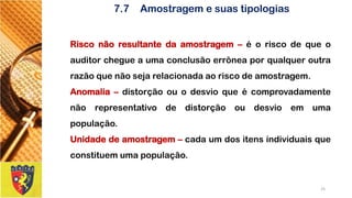 7.7Amostragem e suas tipologias 
Risconãoresultantedaamostragem–éoriscodequeoauditorchegueaumaconclusãoerrôneaporqualqueroutrarazãoquenãosejarelacionadaaoriscodeamostragem. 
Anomalia–distorçãoouodesvioqueécomprovadamentenãorepresentativodedistorçãooudesvioemumapopulação. 
Unidadedeamostragem–cadaumdositensindividuaisqueconstituemumapopulação. 
25 
 