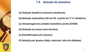7.8Seleção de amostras 
(a)Seleçãoaleatória(númerosaleatórios) 
(b)Seleçãosistemática(50em50apartirdo1ºnºaleatório) 
(c)Amostragemdeunidademonetária(acima$1600) 
(d)Seleçãoaoacaso(semtécnica) 
(e)Estratificação(emclasses) 
(f)Seleçãoporgrupos(data,natureza,letradoalfabeto) 
28 
 