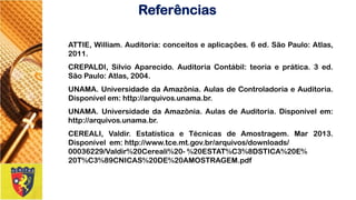 ATTIE,William.Auditoria:conceitoseaplicações.6ed.SãoPaulo:Atlas, 2011. 
CREPALDI,SilvioAparecido.AuditoriaContábil:teoriaeprática.3ed. SãoPaulo:Atlas,2004. 
UNAMA.UniversidadedaAmazônia.AulasdeControladoriaeAuditoria. Disponívelem:http://arquivos.unama.br. 
UNAMA.UniversidadedaAmazônia.AulasdeAuditoria.Disponívelem: http://arquivos.unama.br. 
CEREALI,Valdir.EstatísticaeTécnicasdeAmostragem.Mar2013. Disponívelem:http://www.tce.mt.gov.br/arquivos/downloads/ 
00036229/Valdir%20Cereali%20-%20ESTAT%C3%8DSTICA%20E% 
20T%C3%89CNICAS%20DE%20AMOSTRAGEM.pdf 
Referências 