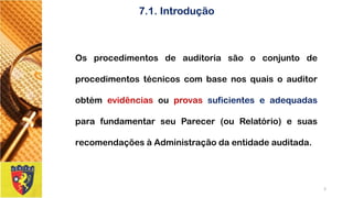 7.1. Introdução 
OsprocedimentosdeauditoriasãooconjuntodeprocedimentostécnicoscombasenosquaisoauditorobtémevidênciasouprovassuficienteseadequadasparafundamentarseuParecer(ouRelatório)esuasrecomendaçõesàAdministraçãodaentidadeauditada. 
3 
 