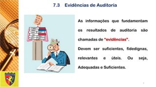 7.3Evidências de Auditoria 
Asinformaçõesquefundamentamosresultadosdeauditoriasãochamadasde“evidências”. 
Devemsersuficientes,fidedignas, relevanteseúteis.Ouseja, AdequadaseSuficientes. 
5 
 