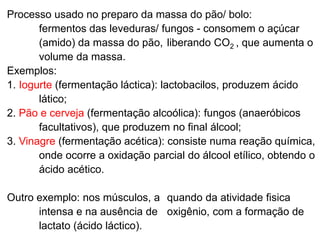 Processo usado no preparo da massa do pão/ bolo:
fermentos das leveduras/ fungos - consomem o açúcar
(amido) da massa do pão, liberando CO2 , que aumenta o
volume da massa.
Exemplos:
1. Iogurte (fermentação láctica): lactobacilos, produzem ácido
lático;
2. Pão e cerveja (fermentação alcoólica): fungos (anaeróbicos
facultativos), que produzem no final álcool;
3. Vinagre (fermentação acética): consiste numa reação química,
onde ocorre a oxidação parcial do álcool etílico, obtendo o
ácido acético.
Outro exemplo: nos músculos, a quando da atividade fisica
intensa e na ausência de oxigênio, com a formação de
lactato (ácido láctico).
 