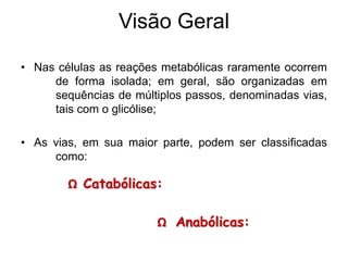 • Nas células as reações metabólicas raramente ocorrem
de forma isolada; em geral, são organizadas em
sequências de múltiplos passos, denominadas vias,
tais com o glicólise;
• As vias, em sua maior parte, podem ser classificadas
como:
Visão Geral
Ω Catabólicas: de degradação
Ω Anabólicas: de síntese
 