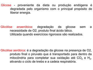 Glicose - proveniente da dieta ou produção endógena é
degradada pelo organismo com o principal propósito de
liberar energia.
Glicólise aeróbica: é a degradação da glicose na presença de O2,
produto final o piruvato que é transportado para dentro da
mitocôndria para completar sua oxidação até CO2 e H2,
ativando o ciclo de krebs e a cadeia respiratória.
Glicólise anaeróbica: degradação da glicose sem a
necessidade de O2, produto final ácido lático.
Utilizada quando exercícios rigorosos são realizados.
 