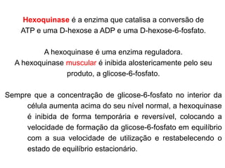 Hexoquinase é a enzima que catalisa a conversão de
ATP e uma D-hexose a ADP e uma D-hexose-6-fosfato.
A hexoquinase é uma enzima reguladora.
A hexoquinase muscular é inibida alostericamente pelo seu
produto, a glicose-6-fosfato.
Sempre que a concentração de glicose-6-fosfato no interior da
célula aumenta acima do seu nível normal, a hexoquinase
é inibida de forma temporária e reversível, colocando a
velocidade de formação da glicose-6-fosfato em equilíbrio
com a sua velocidade de utilização e restabelecendo o
estado de equilíbrio estacionário.
 