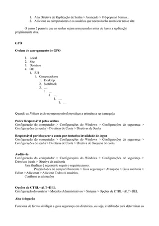 1. Aba Diretiva de Replicação de Senha > Avançado > Pré-popular Senhas...
            2. Adicione os computadores e os usuários que necessitarão autenticar nesse site.

       O passo 2 permite que as senhas sejam armazenadas antes de haver a replicação
propriamente dita.


GPO

Ordem de carregamento de GPO

       1.   Local
       2.   Site
       3.   Domínio
       4.   OU
            1. RH
                1. Computadores
                   1. Desktop
                   2. Notebook
                   3. …
                      1. …
                         1. …
                            1. …
                                1. …


Quando as Polices estão no mesmo nível prevalece a primeira a ser carregada

Police Responsável pelas senhas
Configuração do computador > Configurações do Windows > Configurações de segurança >
Configurações de senha > Diretivas de Conta > Diretivas de Senha

Responsável por bloquear a conta por tentativa invalidade de logon
Configuração do computador > Configurações do Windows > Configurações de segurança >
Configurações de senha > Diretivas de Conta > Diretiva de bloqueio de conta


Auditoria
Configuração do computador > Configurações do Windows > Configurações de segurança >
Diretivas locais > Diretiva de auditoria
       Para finalizar é necessário seguir o seguinte passo:
               Propriedades do compartilhamento > Guia segurança > Avançado > Guia auditoria >
Editar > Adicionar > Adicione Todos os usuários.
       Confirme as alterações


Opções do CTRL+ALT+DEL
Configuração do usuário > Modelos Administrativos > Sistema > Opções de CTRL+ALT+DEL

Aba delegação

Funciona de forma similigar a guia segurança em diretórios, ou seja, é utilizado para determinar os
 