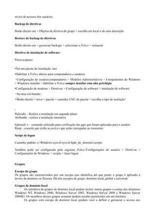 níveis de acessos dos usuários.

Backup de diretivas

Botão direito em > Objetos de diretiva de grupo > escolha um local e de uma descrição.

Restore de backup de diretivas

Botão direito em > gerenciar backups > selecionar a Police > restaurar

Diretiva de instalação de software

Passo-a-passo:

•Ter um pacote de instalação .msi
•Habilitar a Police abaixo para computadores e usuários
◦Configuração do usuário/computadores > Modelos Administrativos > Componentes do Windows
> Windows installer > habilitar a Police sempre instalar com alto privilégio
•Configuração de usuários > Diretivas > Configuração de software > instalação de software
◦Na área em brando:
▪Botão direito > novo > pacote > caminho UNC do pacote > escolha o tipo de instlação¹


¹
Pulicado – Realiza a instalação em segundo plano
Atribuído - realiza a instalação interativa

Gpresult /r – comando utilizado para verificação das gpo que foram aplicadas para o usuário
Rsop – console que exibe as polices que estão carregadas no momento.

Script de logon

Caminho padrão: c:Windowssysvolsysvolfqdn_do_dominioscripts

Também pode ser configurado pela seguinte Police:Configurações do usuário > Diretivas >
Configurações do Windows > scripts > fazer logon


Grupos

Escopo do grupo
Os grupos são caracterizados por um escopo que identifica até que ponto o grupo é aplicado à
árvore de domínio ou floresta. Há três escopos de grupo: domínio local, global e universal.

Grupos de domínio local
      Os membros de grupos de domínio local podem incluir outros grupos e contas dos domínios
Windows NT, Windows 2000, Windows Server 2003, Windows Server 2008 e Windows Server
2008R2. Os membros desses grupos somente podem receber permissões em um domínio.
      Os grupos com escopo de domínio local ajudam você a definir e gerenciar o acesso aos
 