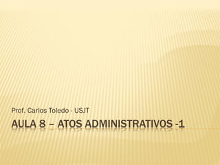AULA 8 – ATOS ADMINISTRATIVOS -1
Prof. Carlos Toledo - USJT
 