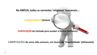 Na GRÉCIA, todas as correntes ‘religiosas’ buscavam...
CONHECIMENTO (Gnôsis)
PURIFICAÇÃO da Vontade para receber o Divino (Kátharsis)
LIBERTAÇÃO de uma vida comum, em busca da ‘imortalidade’ (Athanasía)
 